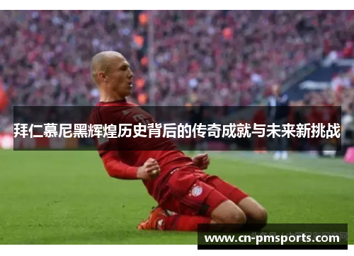 拜仁慕尼黑辉煌历史背后的传奇成就与未来新挑战