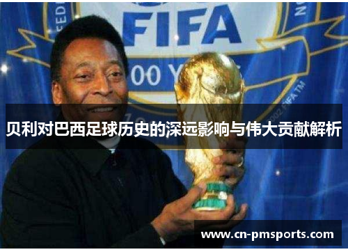 贝利对巴西足球历史的深远影响与伟大贡献解析
