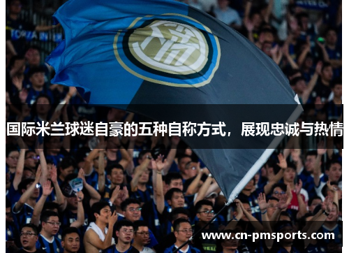 国际米兰球迷自豪的五种自称方式，展现忠诚与热情