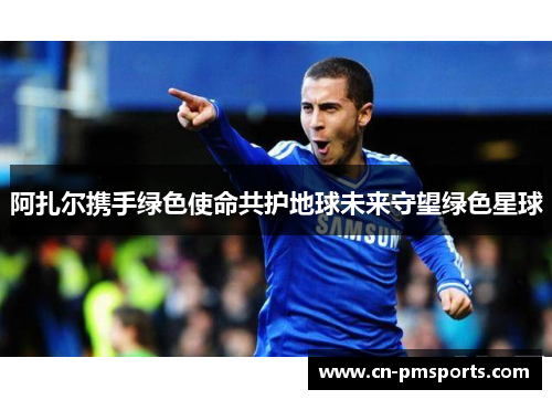 阿扎尔携手绿色使命共护地球未来守望绿色星球